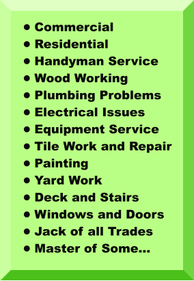 •	Commercial •	Residential •	Handyman Service •	Wood Working •	Plumbing Problems •	Electrical Issues •	Equipment Service •	Tile Work and Repair •	Painting •	Yard Work •	Deck and Stairs •	Windows and Doors •	Jack of all Trades •	Master of Some…