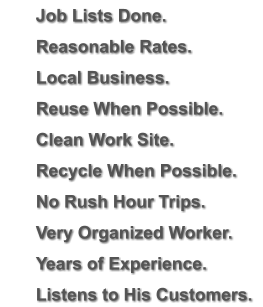 	Job Lists Done. 	Reasonable Rates. 	Local Business. 	Reuse When Possible. 	Clean Work Site. 	Recycle When Possible. 	No Rush Hour Trips. 	Very Organized Worker. 	Years of Experience. 	Listens to His Customers.
